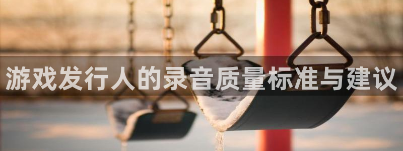 pp电子官网注册平台官网登录：游戏发行人的录音质量标准与建议